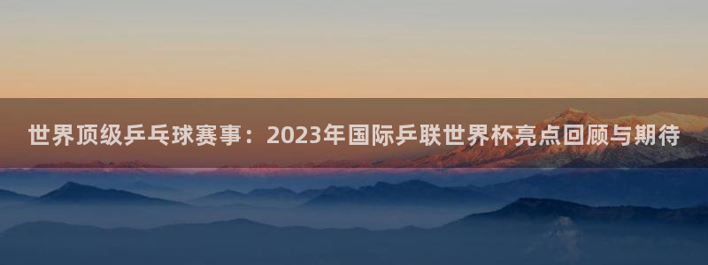 法国杯2026赛程表:世界顶级乒乓球赛事:2023年国际乒联世界杯亮点回顾与期待